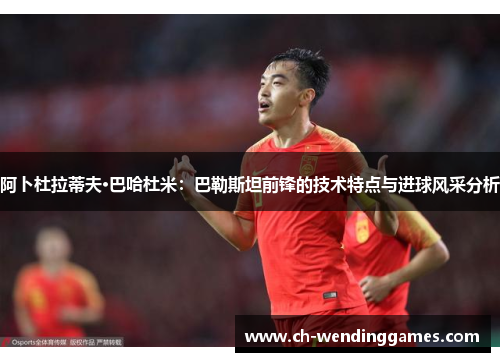 阿卜杜拉蒂夫·巴哈杜米：巴勒斯坦前锋的技术特点与进球风采分析