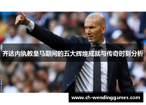 齐达内执教皇马期间的五大辉煌成就与传奇时刻分析