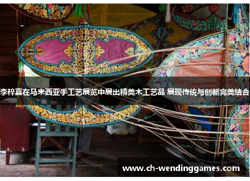 李梓嘉在马来西亚手工艺展览中展出精美木工艺品 展现传统与创新完美结合 李梓嘉在马来西亚手工艺展览中展出精美木工艺品 展现传统与创新完美结合